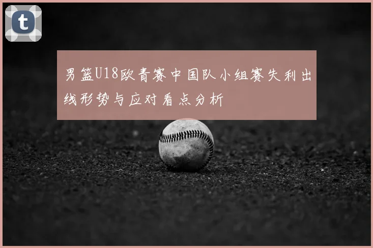男篮U18欧青赛中国队小组赛失利出线形势与应对看点分析