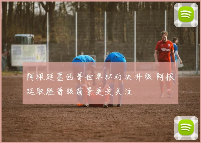 阿根廷墨西哥世界杯对决升级 阿根廷取胜晋级前景更受关注