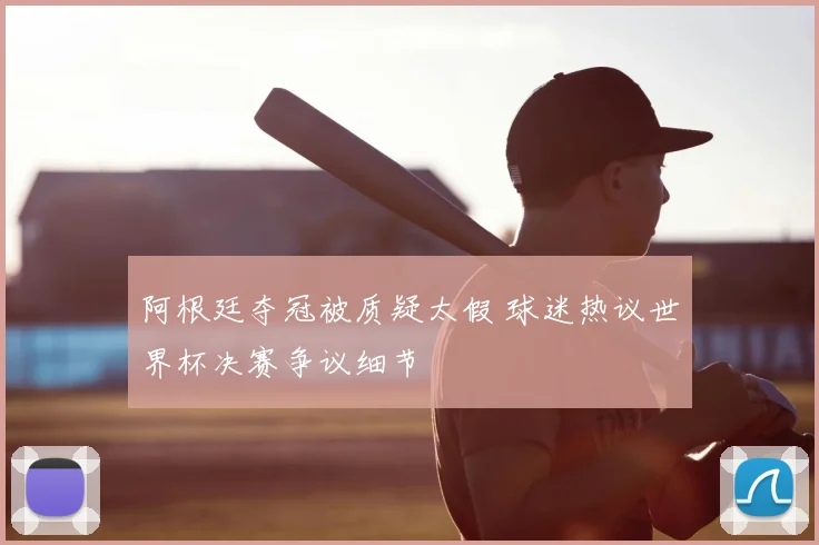 阿根廷夺冠被质疑太假 球迷热议世界杯决赛争议细节