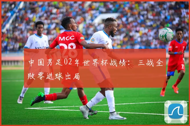 中国男足02年世界杯战绩:三战全败零进球出局