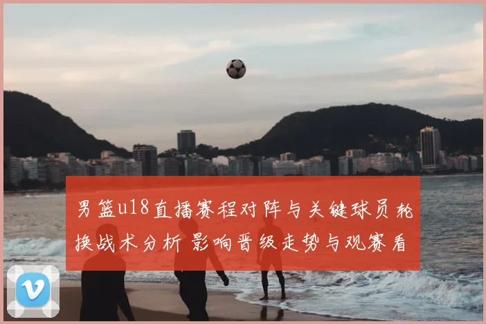 男篮u18直播赛程对阵与关键球员轮换战术分析 影响晋级走势与观赛看点