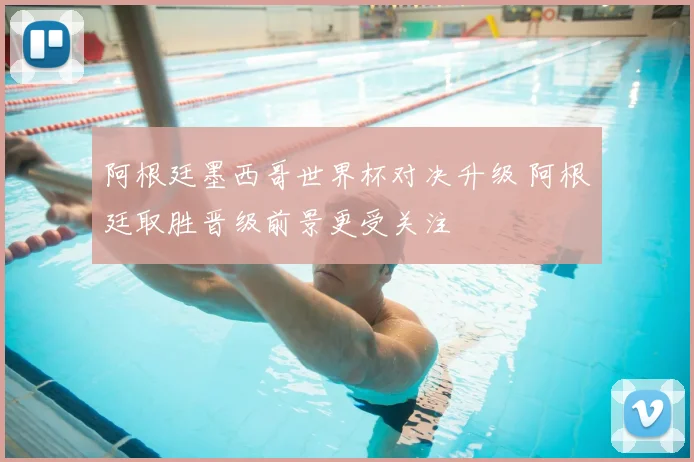 阿根廷墨西哥世界杯对决升级 阿根廷取胜晋级前景更受关注