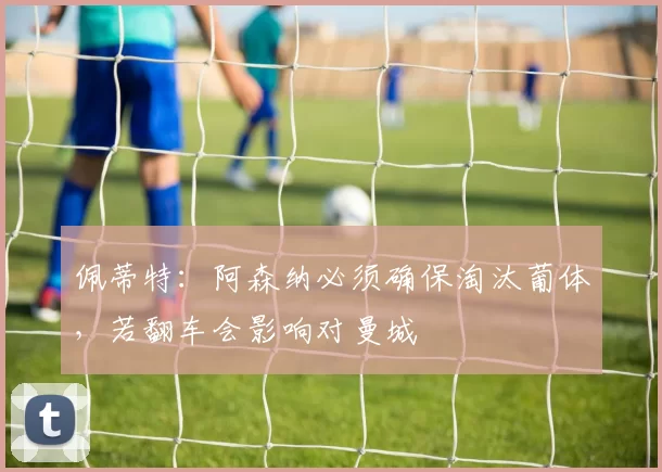 佩蒂特：阿森纳必须确保淘汰葡体，若翻车会影响对曼城