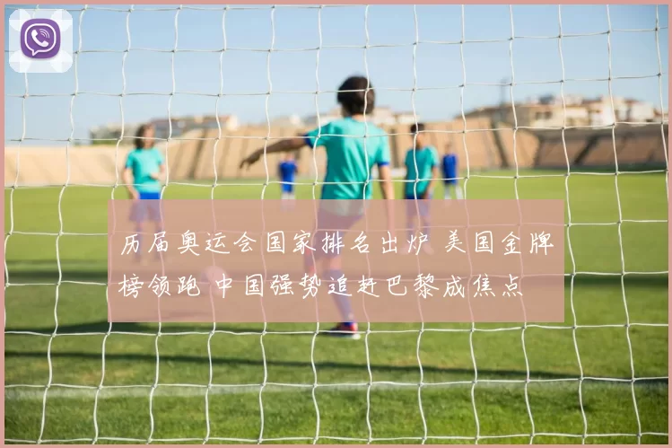 历届奥运会国家排名出炉 美国金牌榜领跑 中国强势追赶巴黎成焦点