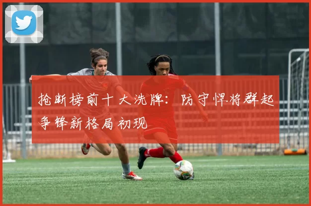 抢断榜前十大洗牌：防守悍将群起争锋新格局初现