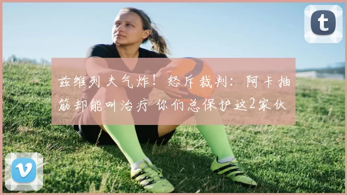 兹维列夫气炸！怒斥裁判：阿卡抽筋却能叫治疗 你们总保护这2家伙