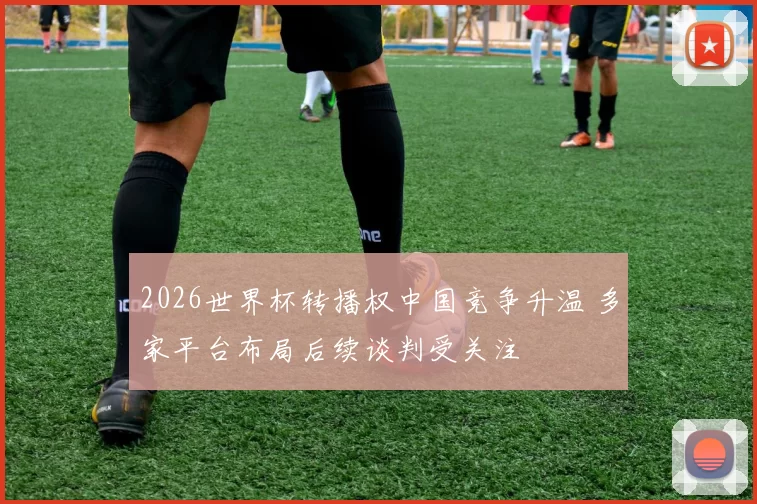 2026世界杯转播权中国竞争升温 多家平台布局后续谈判受关注