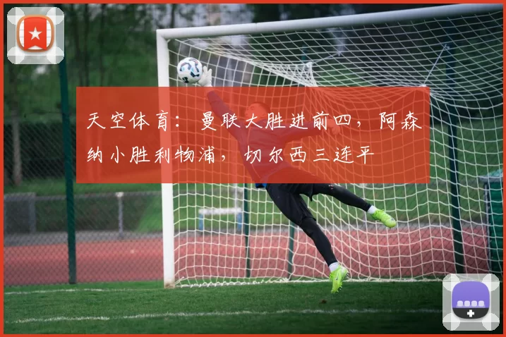 天空体育：曼联大胜进前四，阿森纳小胜利物浦，切尔西三连平