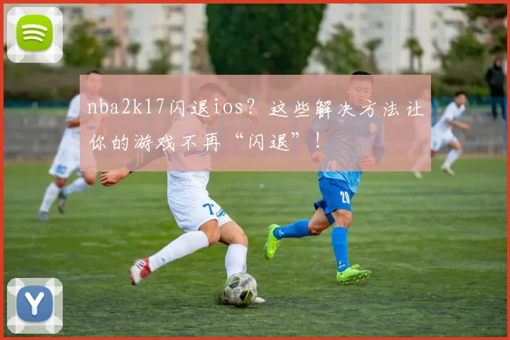 nba2k17闪退ios？这些解决方法让你的游戏不再“闪退”！