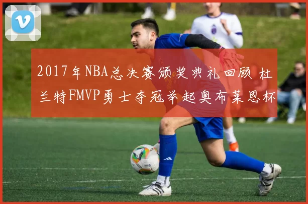 2017年NBA总决赛颁奖典礼回顾 杜兰特FMVP勇士夺冠举起奥布莱恩杯