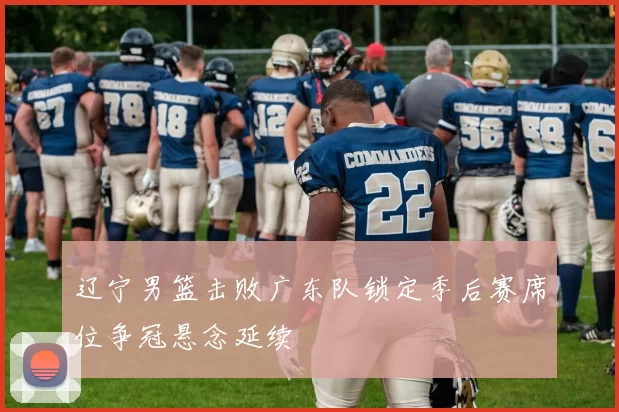 辽宁男篮击败广东队锁定季后赛席位争冠悬念延续