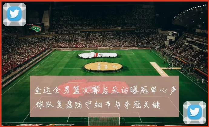 全运会男篮决赛后采访曝冠军心声 球队复盘防守细节与夺冠关键