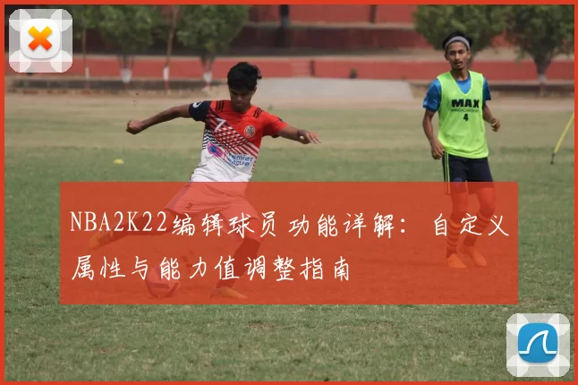 NBA2K22编辑球员功能详解：自定义属性与能力值调整指南