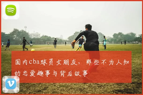 国内cba球员女朋友，那些不为人知的恋爱趣事与背后故事