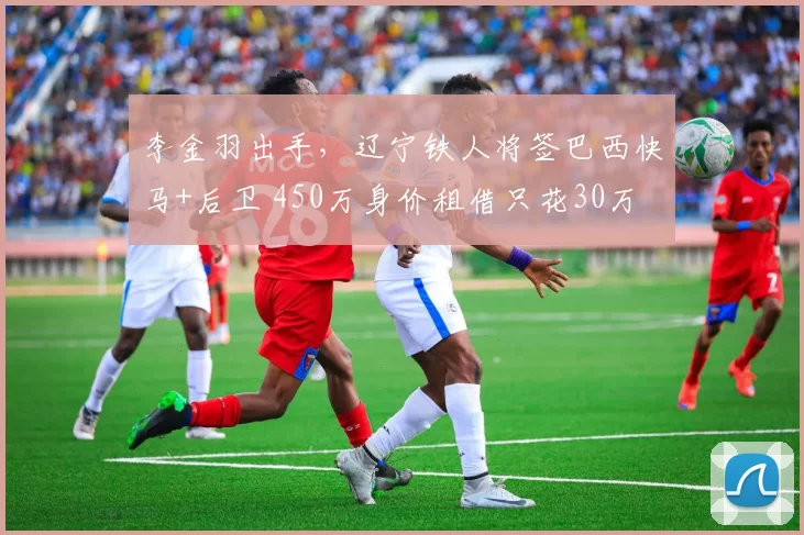 李金羽出手，辽宁铁人将签巴西快马+后卫 450万身价租借只花30万