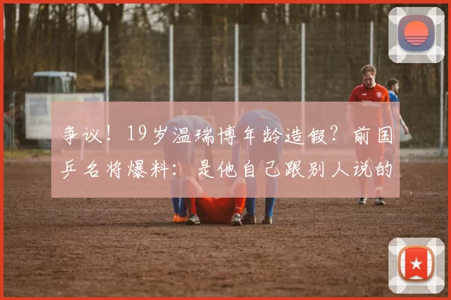 争议！19岁温瑞博年龄造假？前国乒名将爆料：是他自己跟别人说的