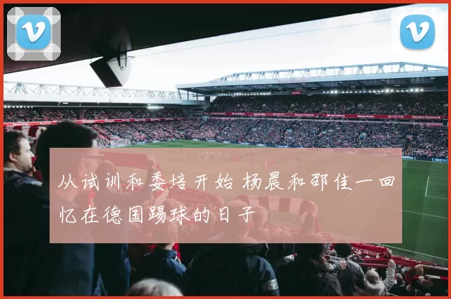 从试训和委培开始 杨晨和邵佳一回忆在德国踢球的日子