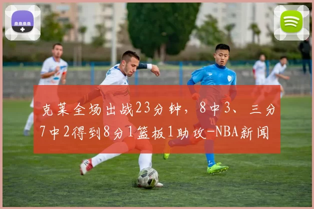 克莱全场出战23分钟，8中3、三分7中2得到8分1篮板1助攻-NBA新闻