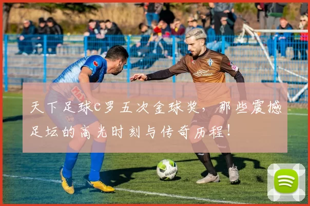 天下足球c罗五次金球奖，那些震撼足坛的高光时刻与传奇历程！