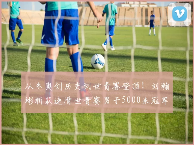 从冬奥创历史到世青赛登顶！刘瀚彬斩获速滑世青赛男子5000米冠军