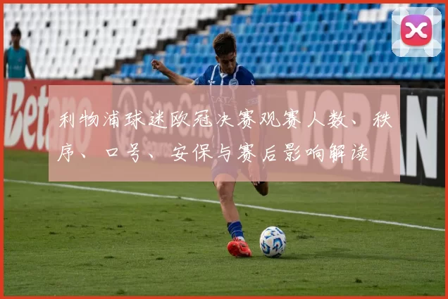 利物浦球迷欧冠决赛观赛人数、秩序、口号、安保与赛后影响解读