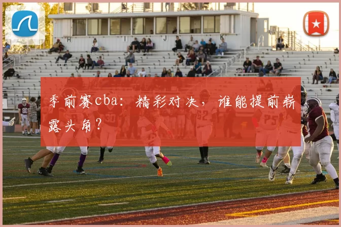 季前赛cba：精彩对决，谁能提前崭露头角？