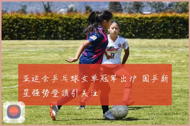亚运会乒乓球女单冠军出炉 国乒新星强势登顶引关注