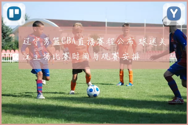 辽宁男篮CBA直播赛程公布 球迷关注主场比赛时间与观赛安排