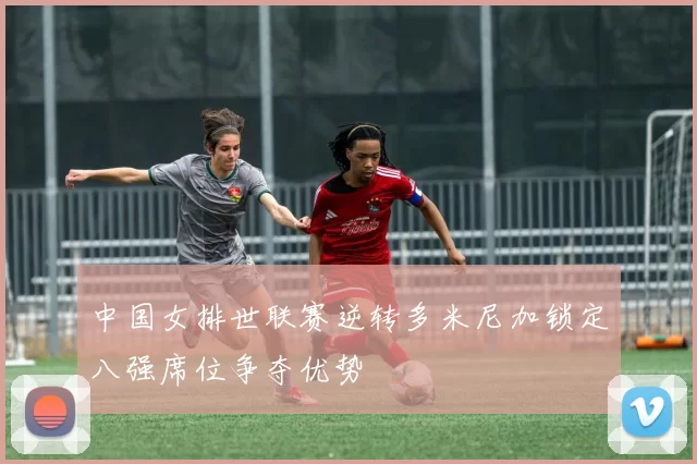 中国女排世联赛逆转多米尼加锁定八强席位争夺优势