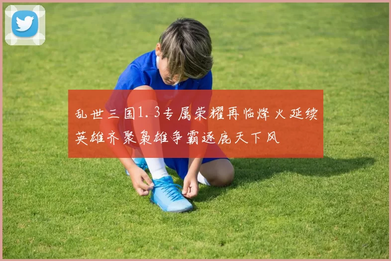 乱世三国1.3专属荣耀再临烽火延续英雄齐聚枭雄争霸逐鹿天下风