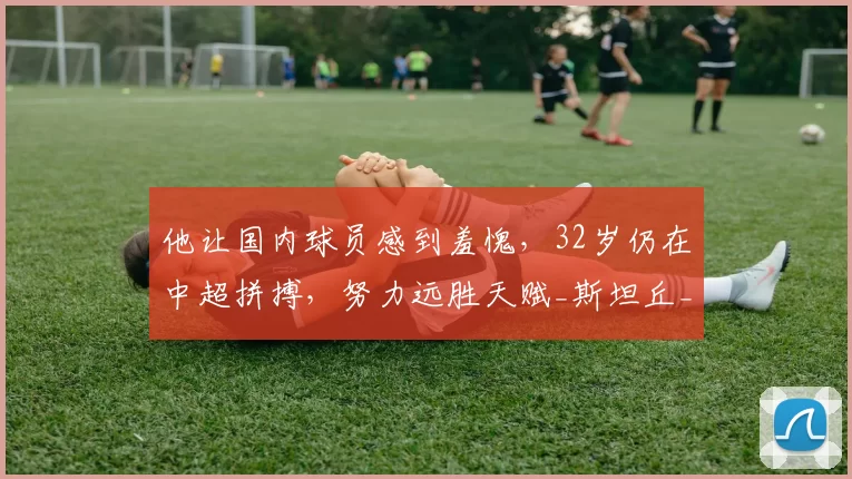 他让国内球员感到羞愧，32岁仍在中超拼搏，努力远胜天赋_斯坦丘_比赛_外援