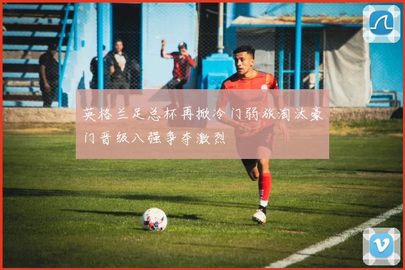 英格兰足总杯再掀冷门弱旅淘汰豪门晋级八强争夺激烈