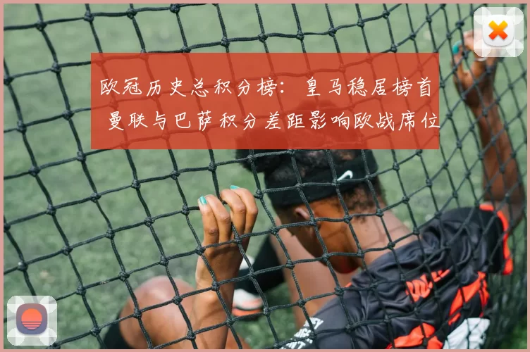 欧冠历史总积分榜：皇马稳居榜首 曼联与巴萨积分差距影响欧战席位