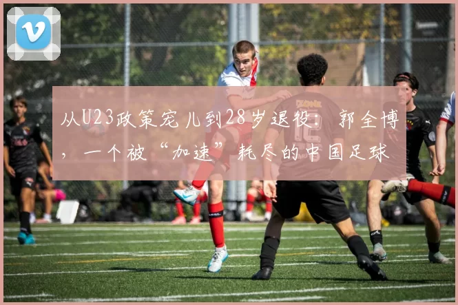 从U23政策宠儿到28岁退役：郭全博，一个被“加速”耗尽的中国足球样