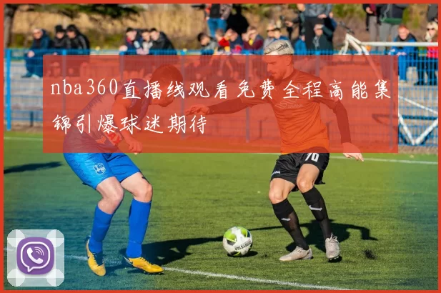 nba360直播线观看免费全程高能集锦引爆球迷期待