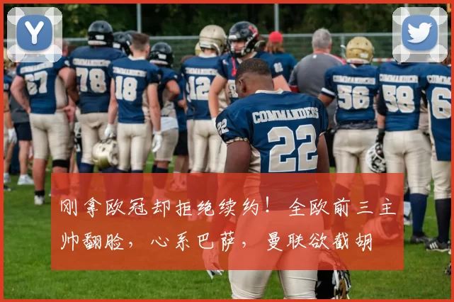 刚拿欧冠却拒绝续约！全欧前三主帅翻脸，心系巴萨，曼联欲截胡