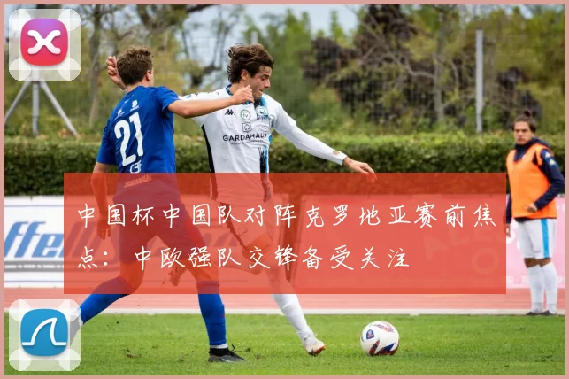 中国杯中国队对阵克罗地亚赛前焦点：中欧强队交锋备受关注