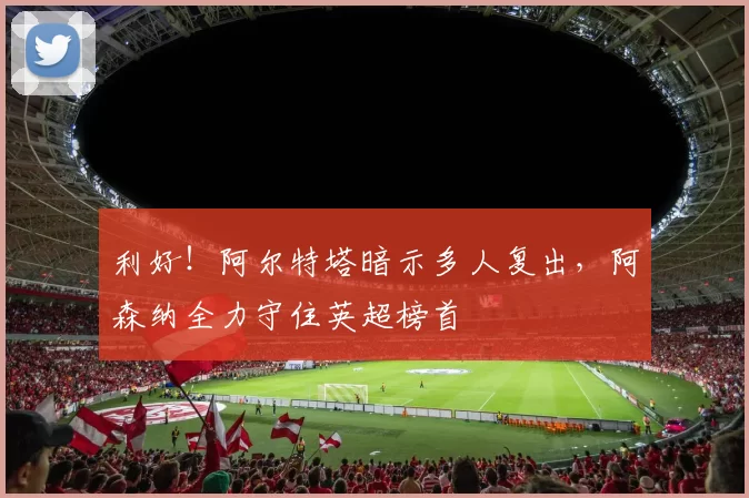 利好！阿尔特塔暗示多人复出，阿森纳全力守住英超榜首