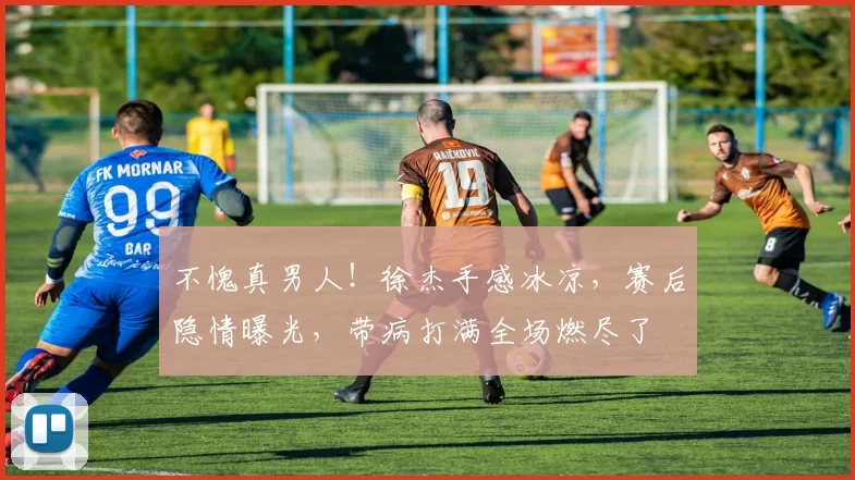 不愧真男人！徐杰手感冰凉，赛后隐情曝光，带病打满全场燃尽了