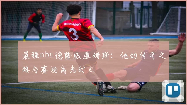 最强nba德隆威廉姆斯：他的传奇之路与赛场高光时刻