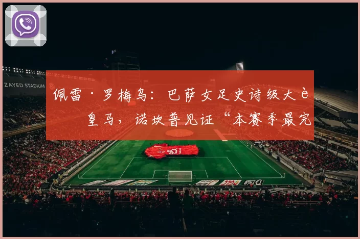 佩雷·罗梅乌：巴萨女足史诗级大胜皇马，诺坎普见证“本赛季最完整一战”