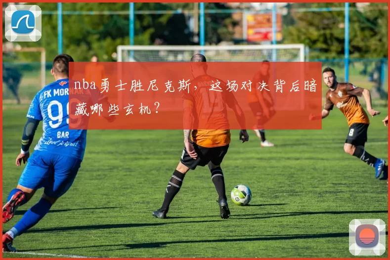 nba勇士胜尼克斯，这场对决背后暗藏哪些玄机？