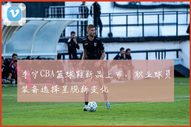 李宁CBA篮球鞋新品上市，职业球员装备选择呈现新变化