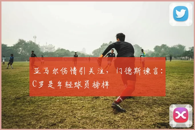 亚马尔伤情引关注，门德斯谏言：C罗是年轻球员榜样