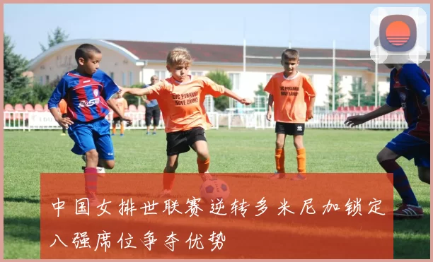 中国女排世联赛逆转多米尼加锁定八强席位争夺优势