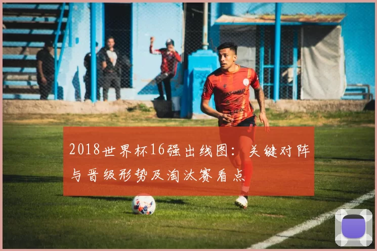 2018世界杯16强出线图：关键对阵与晋级形势及淘汰赛看点