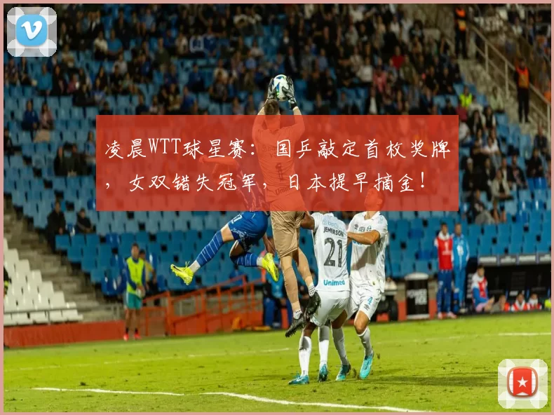 凌晨WTT球星赛：国乒敲定首枚奖牌，女双错失冠军，日本提早摘金！