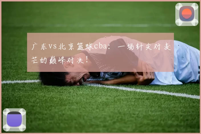 广东vs北京篮球cba：一场针尖对麦芒的巅峰对决！