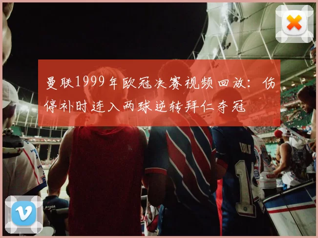 曼联1999年欧冠决赛视频回放：伤停补时连入两球逆转拜仁夺冠