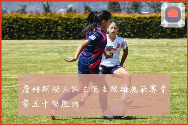 詹姆斯湖人队主场击败雄鹿获赛季第五十场胜利